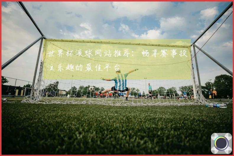 世界杯滚球网站推荐：畅享赛事投注乐趣的最佳平台