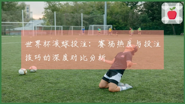 世界杯滚球投注：赛场热度与投注技巧的深度对比分析