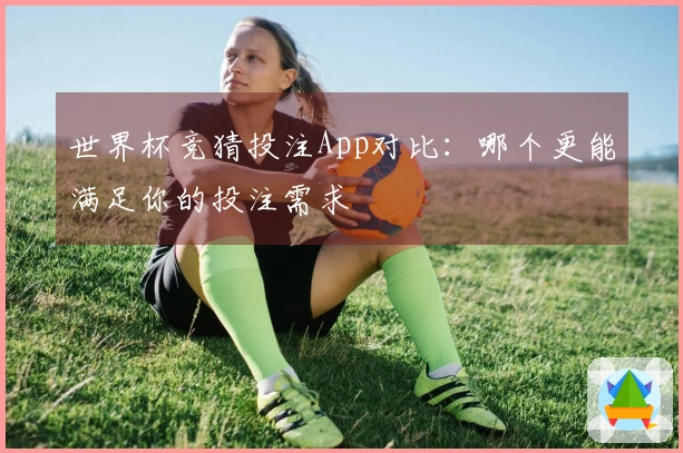 世界杯竞猜投注App对比：哪个更能满足你的投注需求